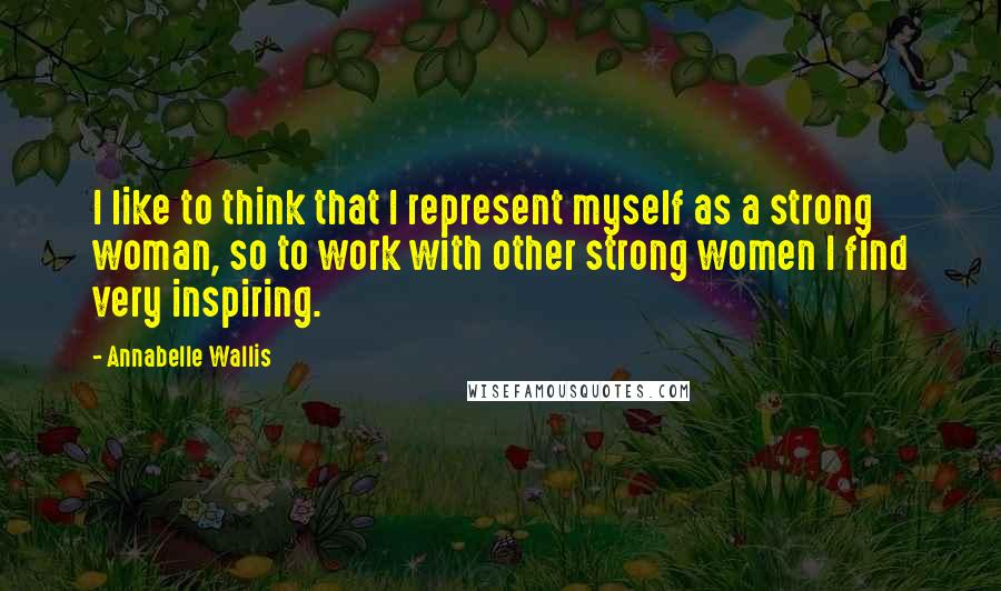 Annabelle Wallis Quotes: I like to think that I represent myself as a strong woman, so to work with other strong women I find very inspiring.