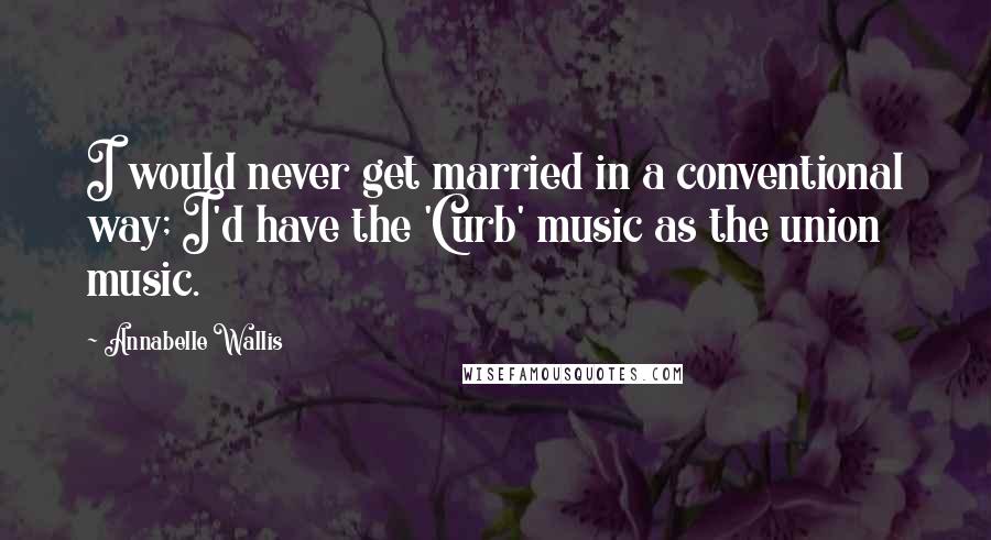 Annabelle Wallis Quotes: I would never get married in a conventional way; I'd have the 'Curb' music as the union music.