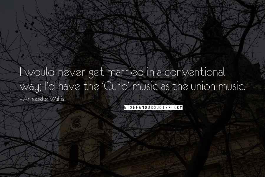 Annabelle Wallis Quotes: I would never get married in a conventional way; I'd have the 'Curb' music as the union music.