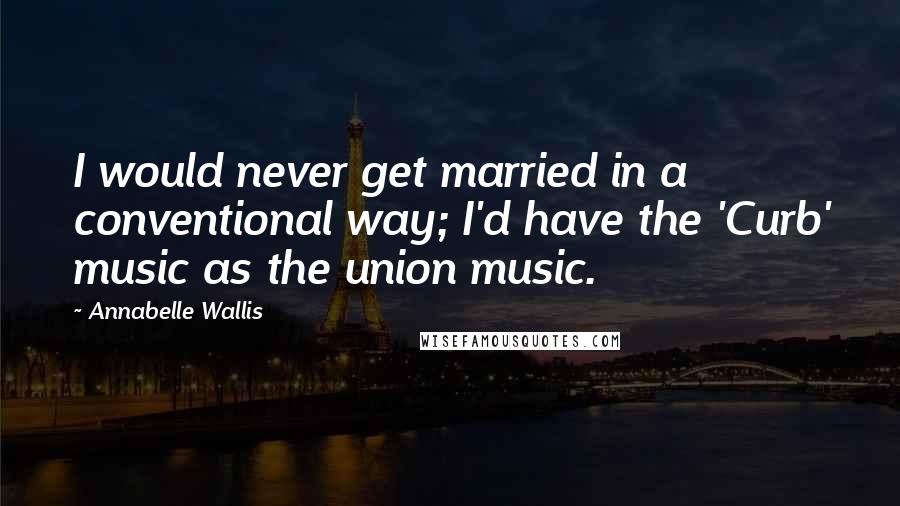 Annabelle Wallis Quotes: I would never get married in a conventional way; I'd have the 'Curb' music as the union music.