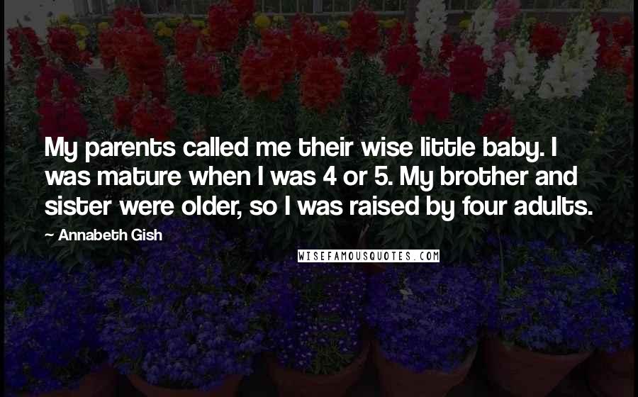 Annabeth Gish Quotes: My parents called me their wise little baby. I was mature when I was 4 or 5. My brother and sister were older, so I was raised by four adults.