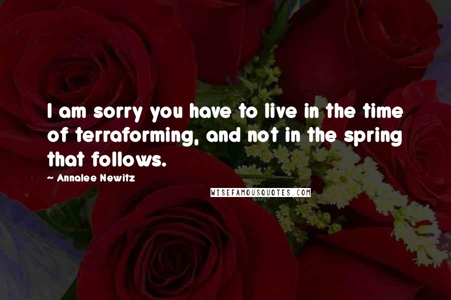 Annalee Newitz Quotes: I am sorry you have to live in the time of terraforming, and not in the spring that follows.