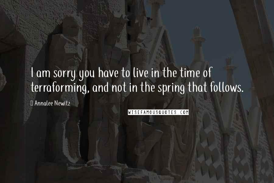 Annalee Newitz Quotes: I am sorry you have to live in the time of terraforming, and not in the spring that follows.