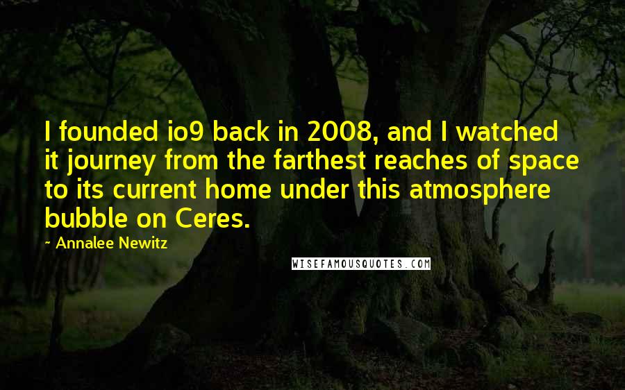 Annalee Newitz Quotes: I founded io9 back in 2008, and I watched it journey from the farthest reaches of space to its current home under this atmosphere bubble on Ceres.