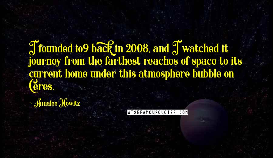 Annalee Newitz Quotes: I founded io9 back in 2008, and I watched it journey from the farthest reaches of space to its current home under this atmosphere bubble on Ceres.