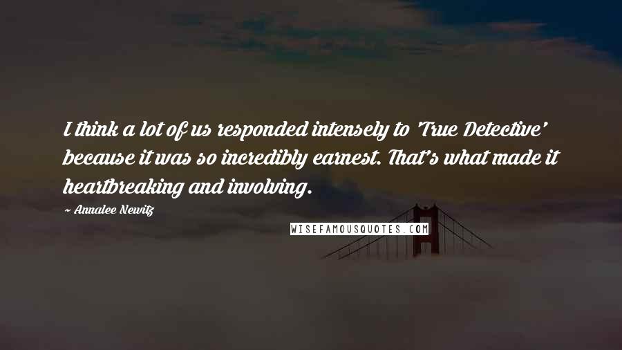 Annalee Newitz Quotes: I think a lot of us responded intensely to 'True Detective' because it was so incredibly earnest. That's what made it heartbreaking and involving.