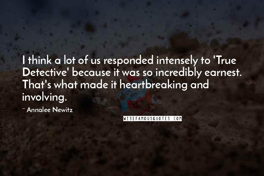 Annalee Newitz Quotes: I think a lot of us responded intensely to 'True Detective' because it was so incredibly earnest. That's what made it heartbreaking and involving.