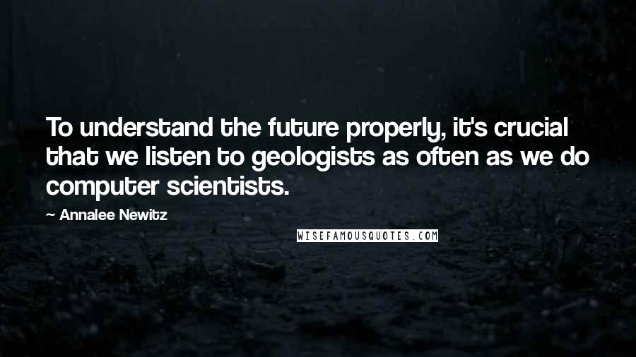 Annalee Newitz Quotes: To understand the future properly, it's crucial that we listen to geologists as often as we do computer scientists.