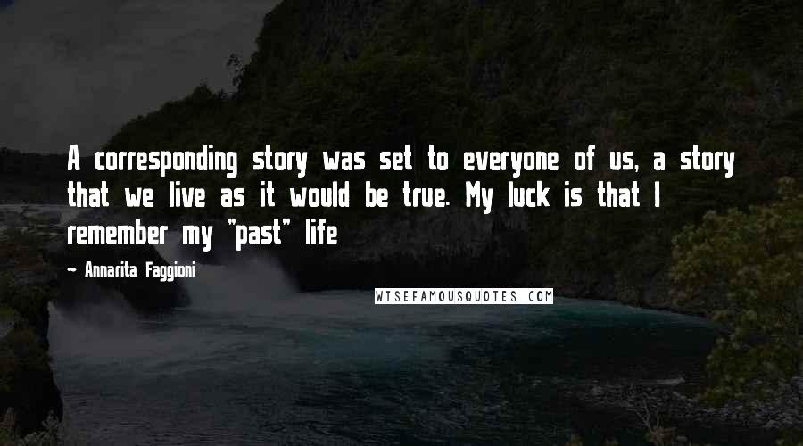 Annarita Faggioni Quotes: A corresponding story was set to everyone of us, a story that we live as it would be true. My luck is that I remember my "past" life