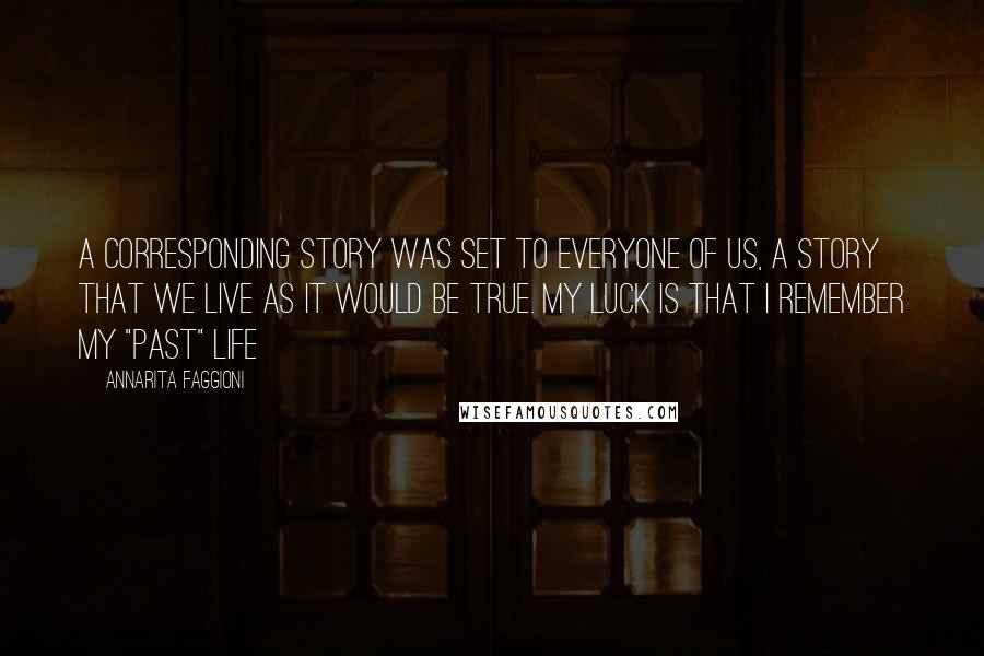 Annarita Faggioni Quotes: A corresponding story was set to everyone of us, a story that we live as it would be true. My luck is that I remember my "past" life