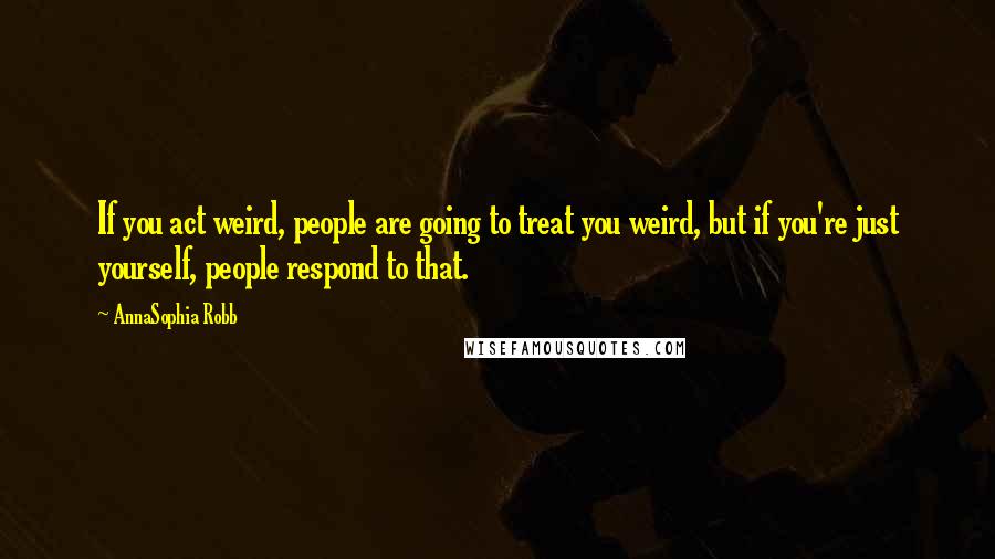 AnnaSophia Robb Quotes: If you act weird, people are going to treat you weird, but if you're just yourself, people respond to that.