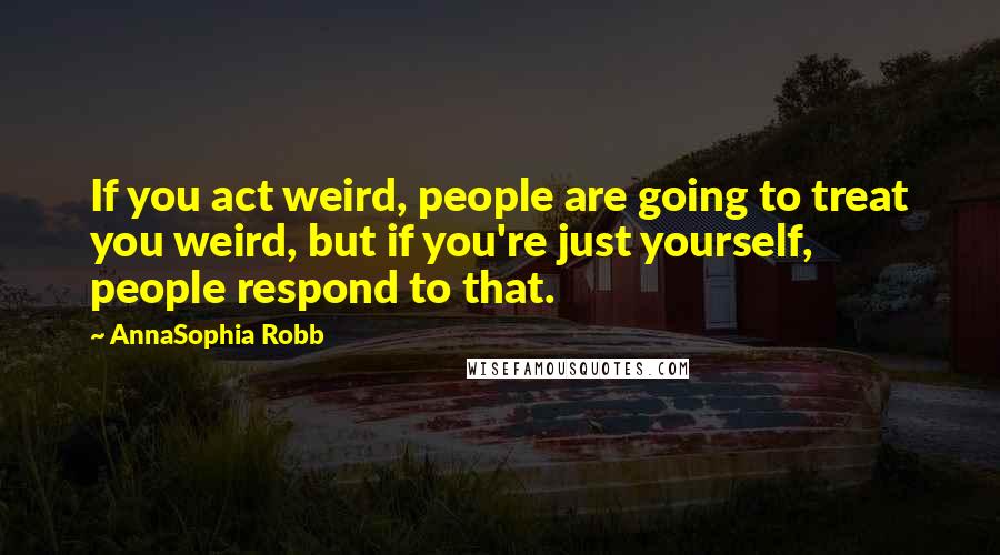 AnnaSophia Robb Quotes: If you act weird, people are going to treat you weird, but if you're just yourself, people respond to that.