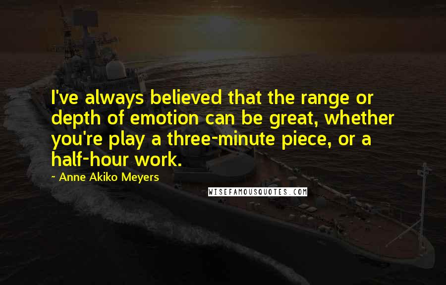 Anne Akiko Meyers Quotes: I've always believed that the range or depth of emotion can be great, whether you're play a three-minute piece, or a half-hour work.