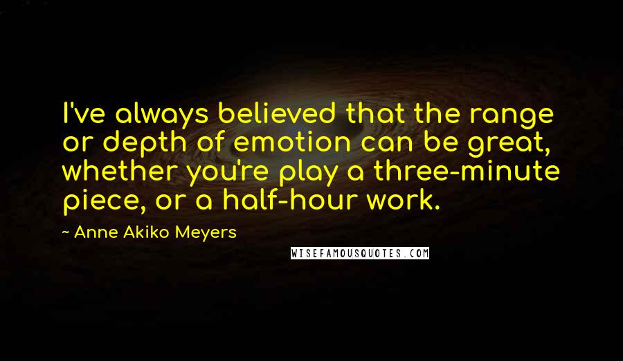 Anne Akiko Meyers Quotes: I've always believed that the range or depth of emotion can be great, whether you're play a three-minute piece, or a half-hour work.