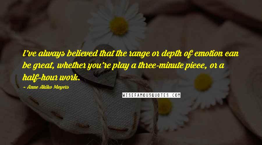 Anne Akiko Meyers Quotes: I've always believed that the range or depth of emotion can be great, whether you're play a three-minute piece, or a half-hour work.