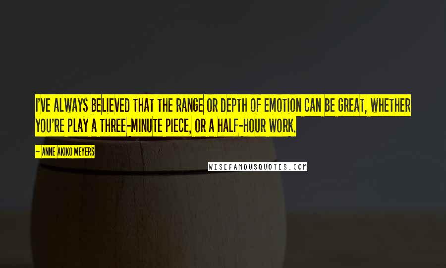 Anne Akiko Meyers Quotes: I've always believed that the range or depth of emotion can be great, whether you're play a three-minute piece, or a half-hour work.