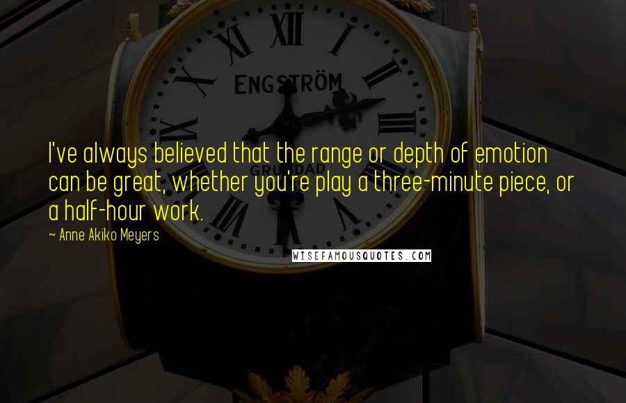 Anne Akiko Meyers Quotes: I've always believed that the range or depth of emotion can be great, whether you're play a three-minute piece, or a half-hour work.