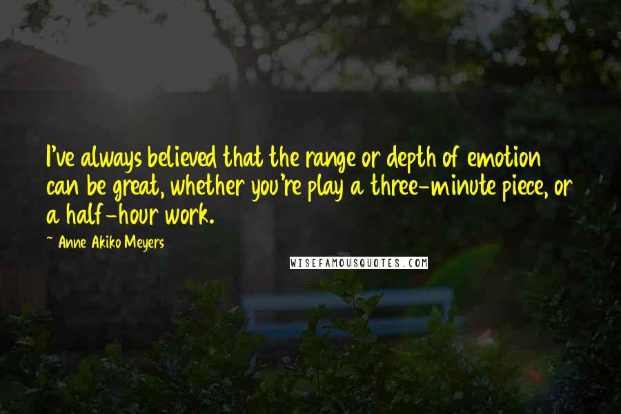 Anne Akiko Meyers Quotes: I've always believed that the range or depth of emotion can be great, whether you're play a three-minute piece, or a half-hour work.