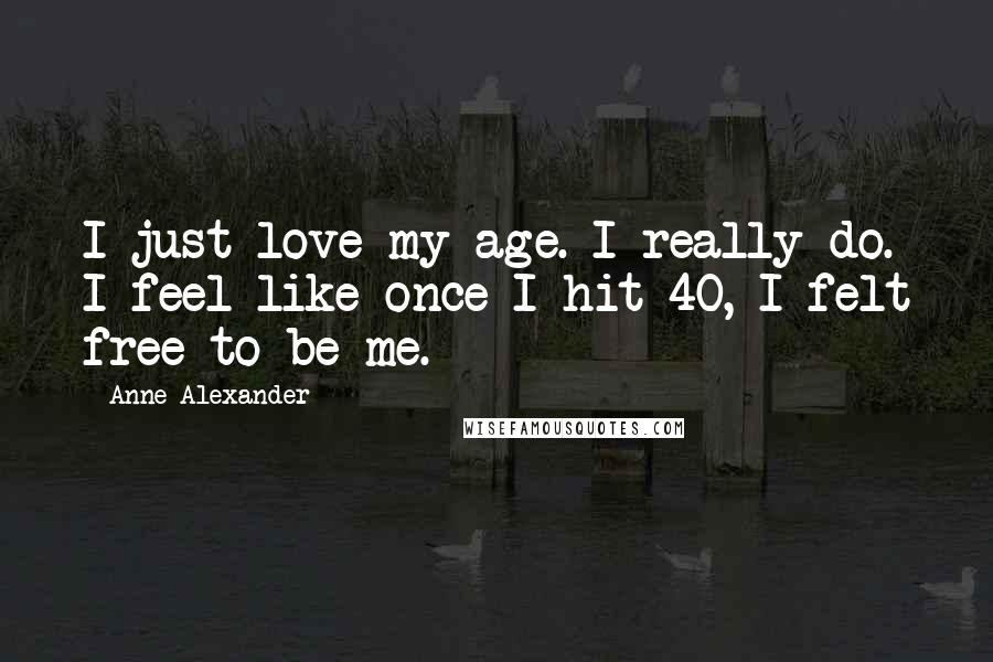 Anne Alexander Quotes: I just love my age. I really do. I feel like once I hit 40, I felt free to be me.