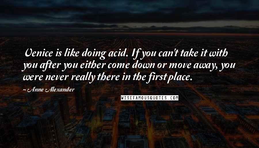 Anne Alexander Quotes: Venice is like doing acid. If you can't take it with you after you either come down or move away, you were never really there in the first place.
