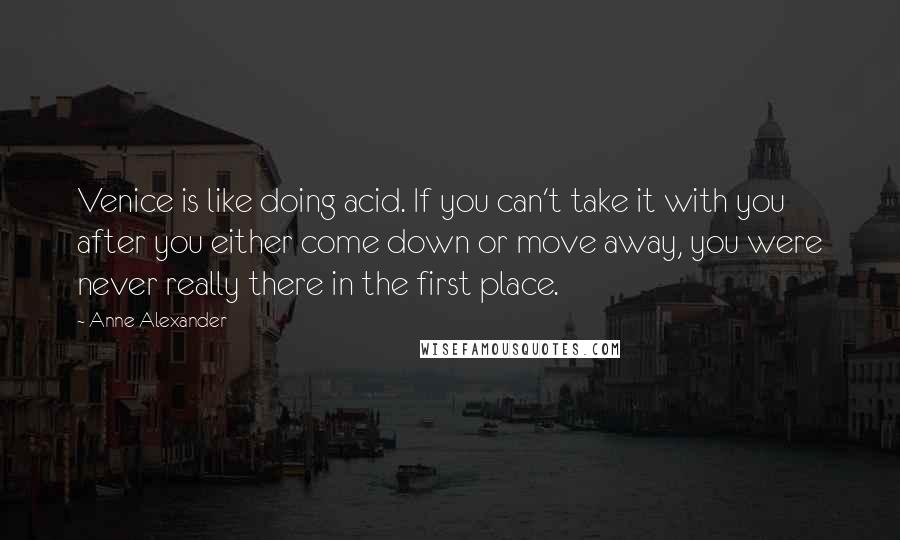 Anne Alexander Quotes: Venice is like doing acid. If you can't take it with you after you either come down or move away, you were never really there in the first place.