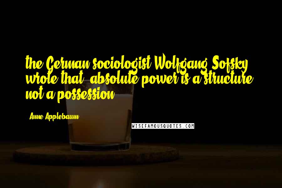 Anne Applebaum Quotes: the German sociologist Wolfgang Sofsky wrote that "absolute power is a structure, not a possession.