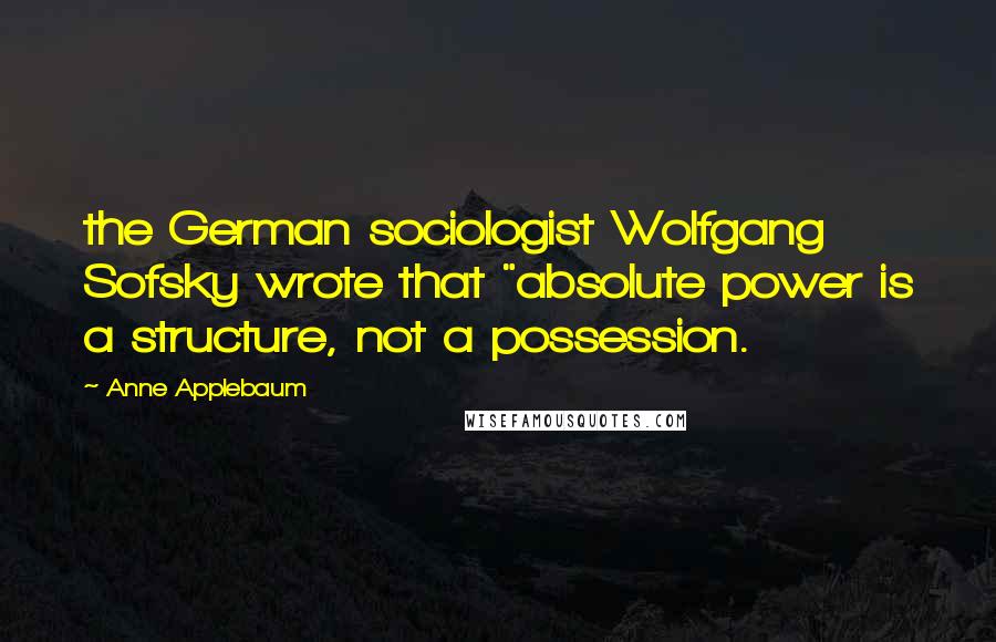 Anne Applebaum Quotes: the German sociologist Wolfgang Sofsky wrote that "absolute power is a structure, not a possession.