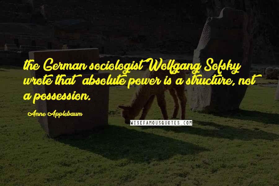 Anne Applebaum Quotes: the German sociologist Wolfgang Sofsky wrote that "absolute power is a structure, not a possession.