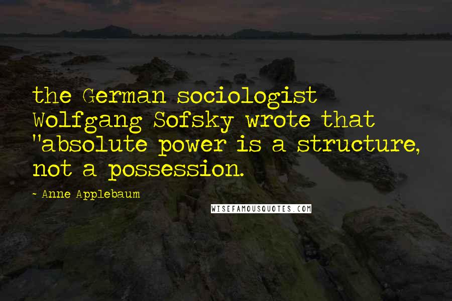 Anne Applebaum Quotes: the German sociologist Wolfgang Sofsky wrote that "absolute power is a structure, not a possession.