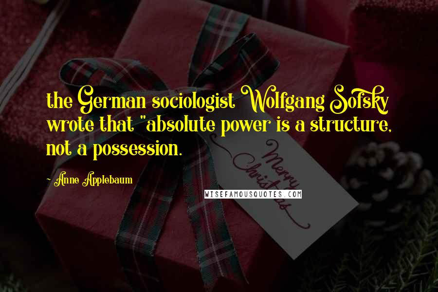 Anne Applebaum Quotes: the German sociologist Wolfgang Sofsky wrote that "absolute power is a structure, not a possession.