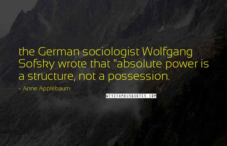 Anne Applebaum Quotes: the German sociologist Wolfgang Sofsky wrote that "absolute power is a structure, not a possession.