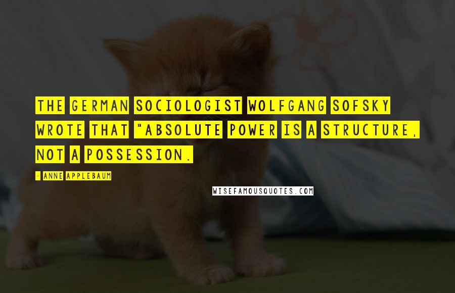 Anne Applebaum Quotes: the German sociologist Wolfgang Sofsky wrote that "absolute power is a structure, not a possession.