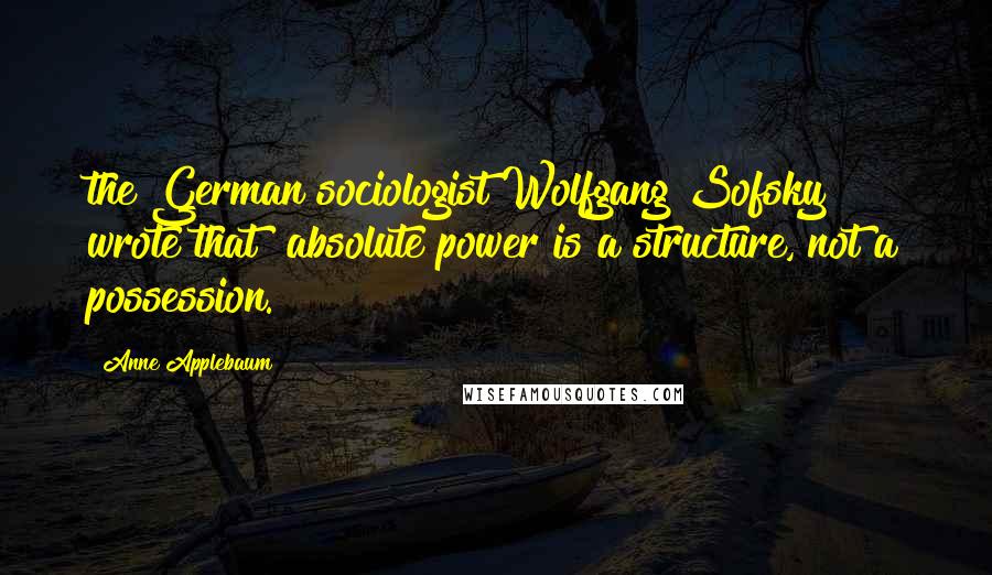 Anne Applebaum Quotes: the German sociologist Wolfgang Sofsky wrote that "absolute power is a structure, not a possession.