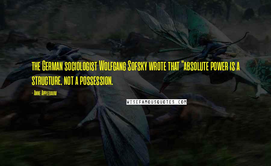 Anne Applebaum Quotes: the German sociologist Wolfgang Sofsky wrote that "absolute power is a structure, not a possession.