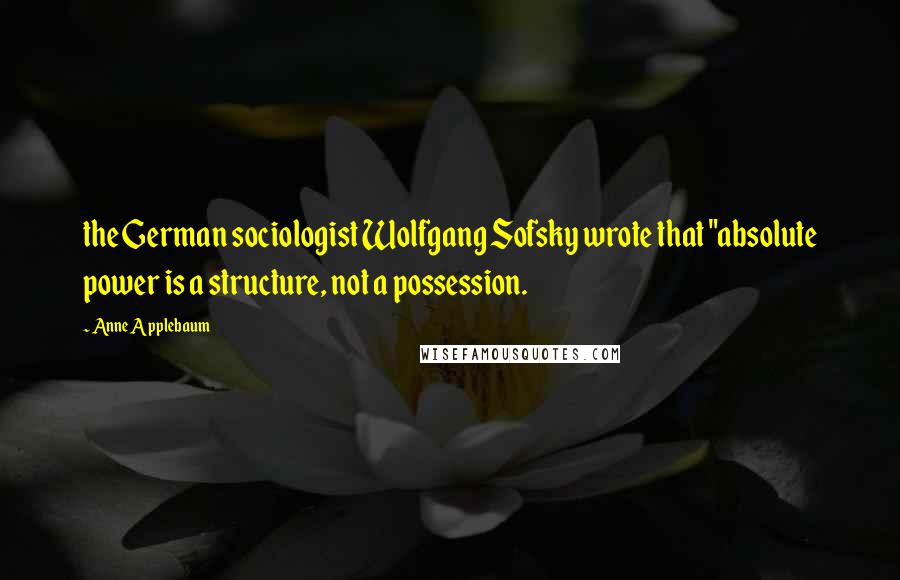 Anne Applebaum Quotes: the German sociologist Wolfgang Sofsky wrote that "absolute power is a structure, not a possession.