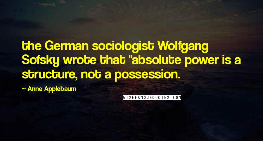 Anne Applebaum Quotes: the German sociologist Wolfgang Sofsky wrote that "absolute power is a structure, not a possession.