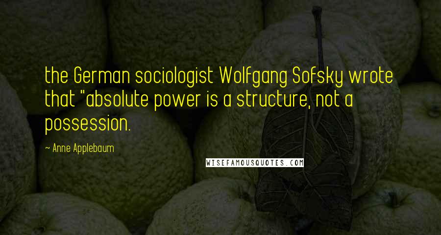 Anne Applebaum Quotes: the German sociologist Wolfgang Sofsky wrote that "absolute power is a structure, not a possession.