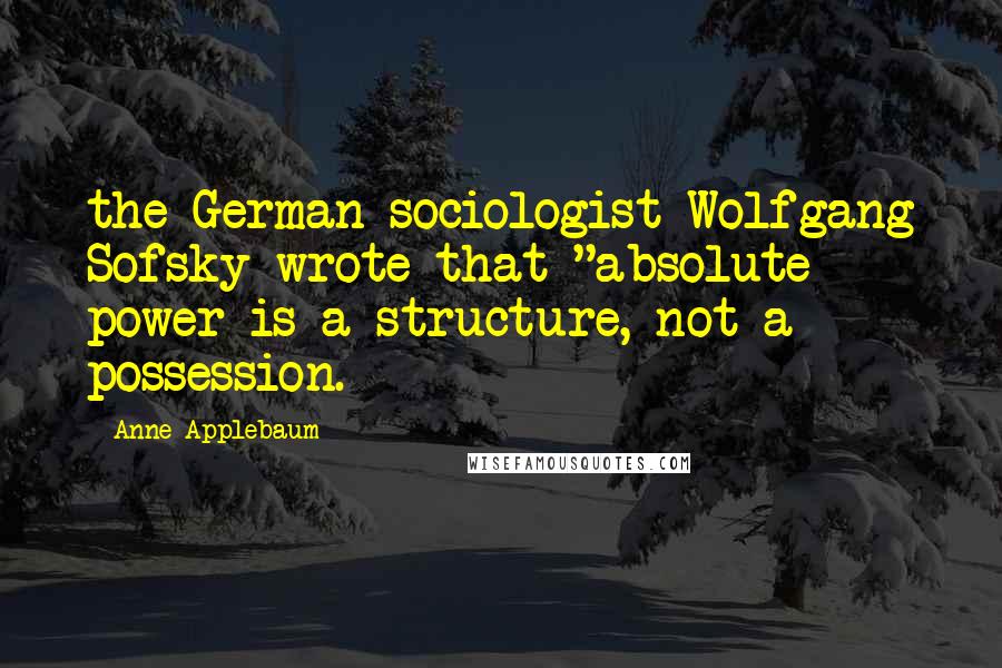 Anne Applebaum Quotes: the German sociologist Wolfgang Sofsky wrote that "absolute power is a structure, not a possession.