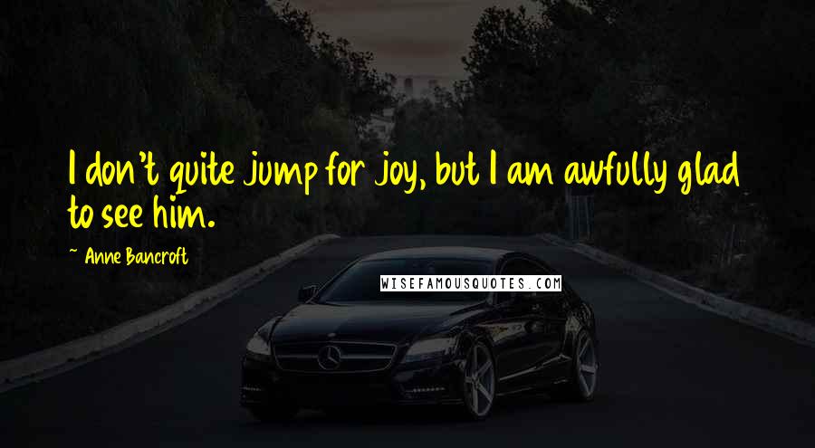 Anne Bancroft Quotes: I don't quite jump for joy, but I am awfully glad to see him.