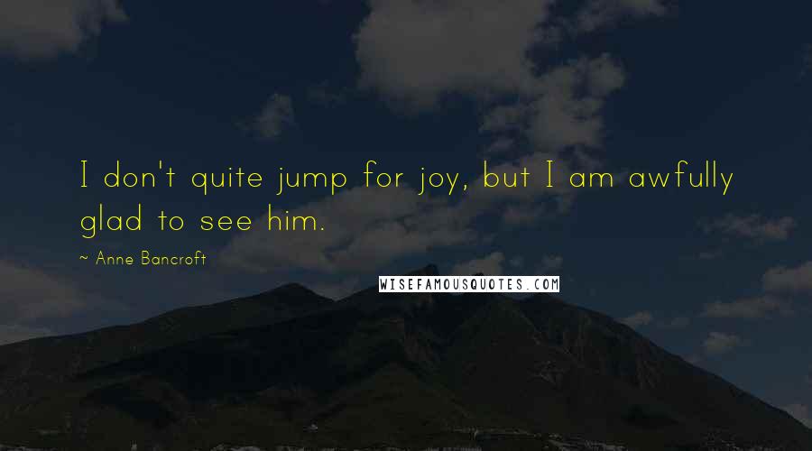 Anne Bancroft Quotes: I don't quite jump for joy, but I am awfully glad to see him.