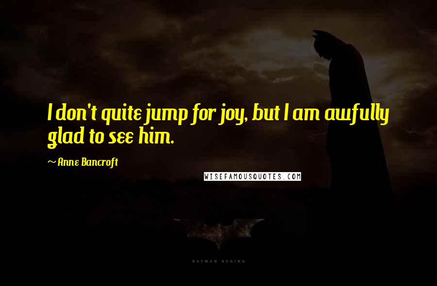 Anne Bancroft Quotes: I don't quite jump for joy, but I am awfully glad to see him.