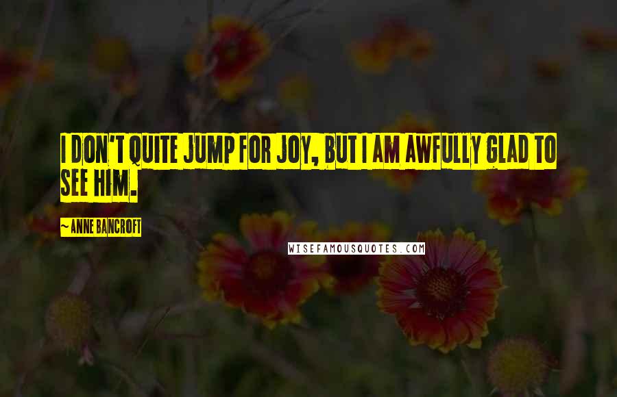 Anne Bancroft Quotes: I don't quite jump for joy, but I am awfully glad to see him.