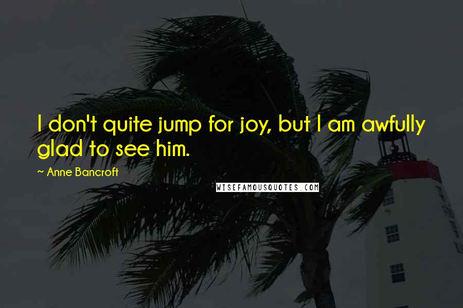 Anne Bancroft Quotes: I don't quite jump for joy, but I am awfully glad to see him.