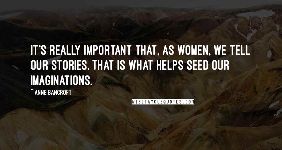 Anne Bancroft Quotes: It's really important that, as women, we tell our stories. That is what helps seed our imaginations.