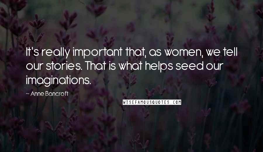 Anne Bancroft Quotes: It's really important that, as women, we tell our stories. That is what helps seed our imaginations.