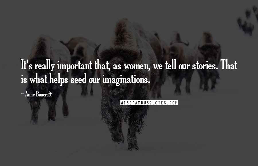 Anne Bancroft Quotes: It's really important that, as women, we tell our stories. That is what helps seed our imaginations.