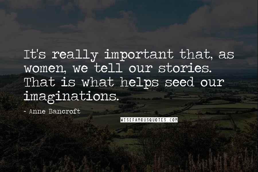 Anne Bancroft Quotes: It's really important that, as women, we tell our stories. That is what helps seed our imaginations.