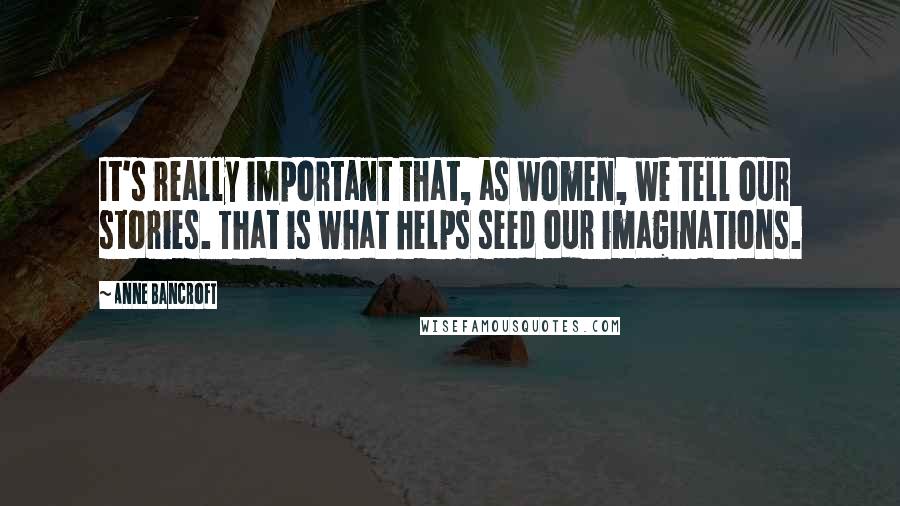 Anne Bancroft Quotes: It's really important that, as women, we tell our stories. That is what helps seed our imaginations.