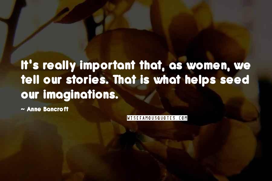 Anne Bancroft Quotes: It's really important that, as women, we tell our stories. That is what helps seed our imaginations.