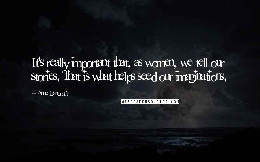 Anne Bancroft Quotes: It's really important that, as women, we tell our stories. That is what helps seed our imaginations.